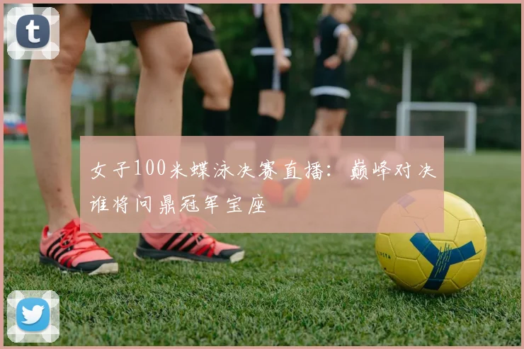 女子100米蝶泳决赛直播:巅峰对决谁将问鼎冠军宝座