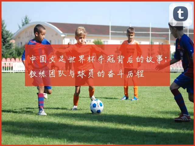 中国女足世界杯夺冠背后的故事：教练团队与球员的奋斗历程