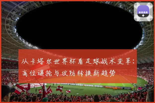 从卡塔尔世界杯看足球战术变革：高位逼抢与攻防转换新趋势