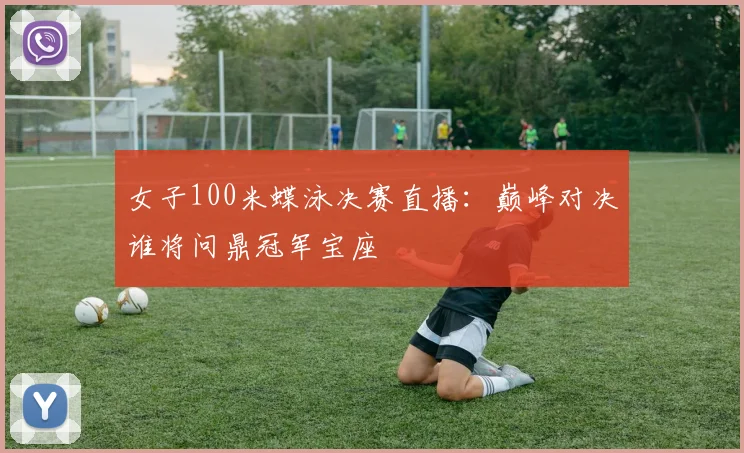 女子100米蝶泳决赛直播：巅峰对决谁将问鼎冠军宝座