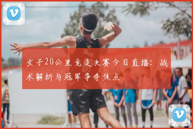 女子20公里竞走决赛今日直播：战术解析与冠军争夺焦点